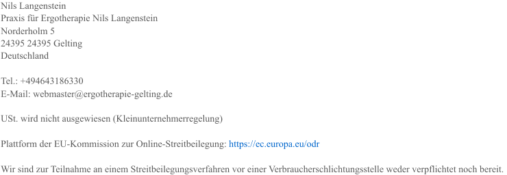 Nils Langenstein Praxis fr Ergotherapie Nils Langenstein Norderholm 5 24395 24395 Gelting Deutschland Tel.: +494643186330 E-Mail: webmaster@ergotherapie-gelting.de USt. wird nicht ausgewiesen (Kleinunternehmerregelung) Plattform der EU-Kommission zur Online-Streitbeilegung:  https://ec.europa.eu/odr Wir sind zur Teilnahme an einem Streitbeilegungsverfahren vor einer Verbraucherschlichtungsstelle weder verpflichtet noch bereit.