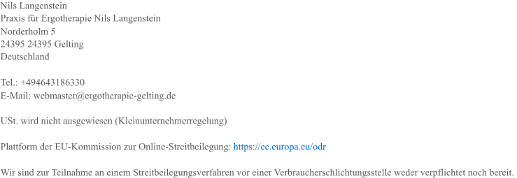 Nils Langenstein Praxis f�r Ergotherapie Nils Langenstein Norderholm 5 24395 24395 Gelting Deutschland Tel.: +494643186330 E-Mail: webmaster@ergotherapie-gelting.de USt. wird nicht ausgewiesen (Kleinunternehmerregelung) Plattform der EU-Kommission zur Online-Streitbeilegung: � https://ec.europa.eu/odr Wir sind zur Teilnahme an einem Streitbeilegungsverfahren vor einer Verbraucherschlichtungsstelle weder verpflichtet noch bereit.